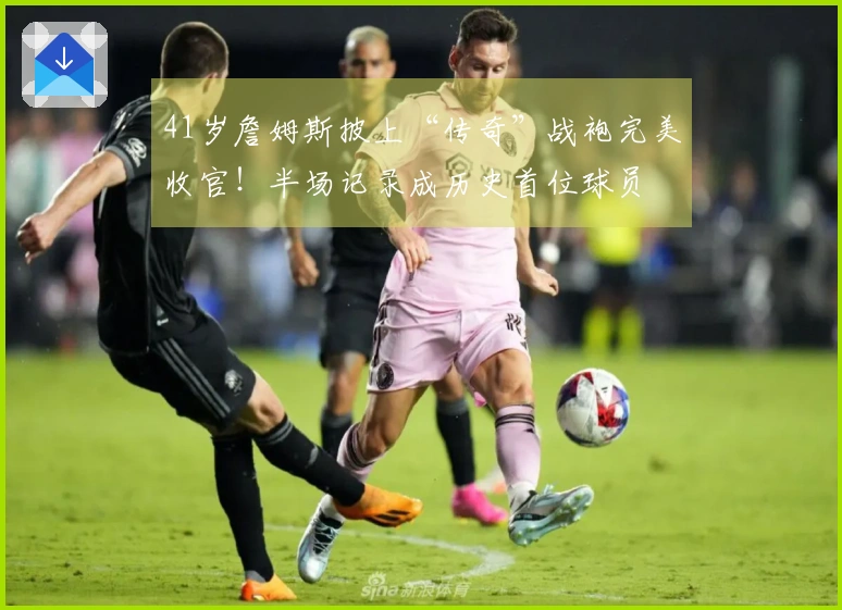 41岁詹姆斯披上“传奇”战袍完美收官！半场记录成历史首位球员