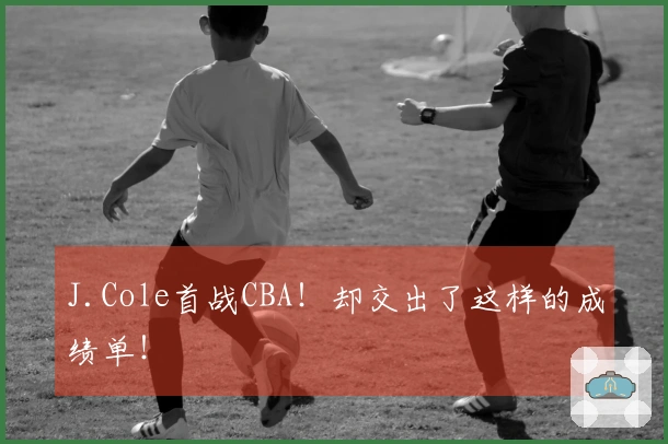 J.Cole首战CBA！却交出了这样的成绩单！