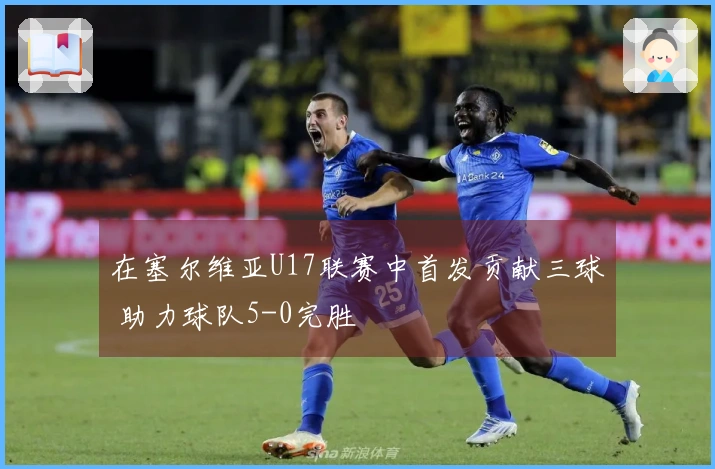 在塞尔维亚U17联赛中首发贡献三球 助力球队5-0完胜