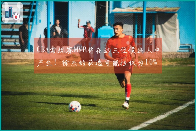 CBA常规赛MVP将在这三位候选人中产生！徐杰的获选可能性仅为10%