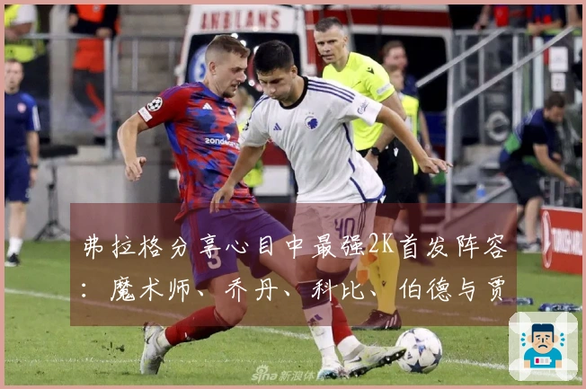 弗拉格分享心目中最强2K首发阵容：魔术师、乔丹、科比、伯德与贾巴尔