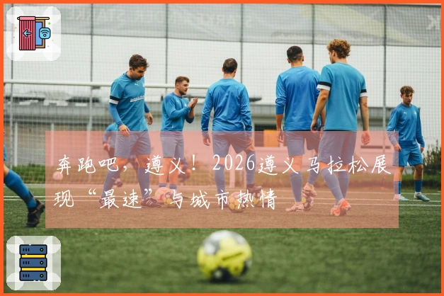 奔跑吧，遵义！2026遵义马拉松展现“最速”与城市热情