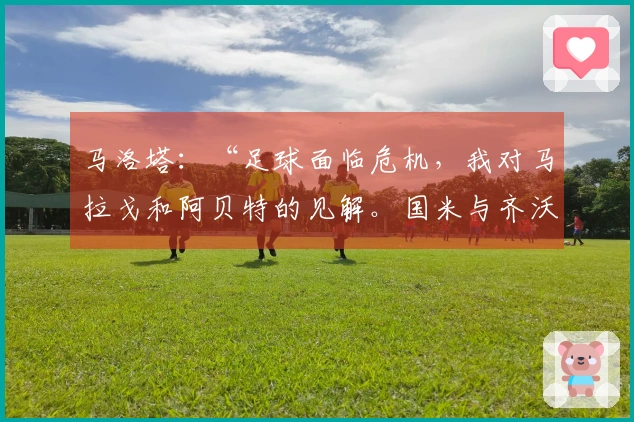 马洛塔：“足球面临危机，我对马拉戈和阿贝特的见解。国米与齐沃非常勇敢，而意大利人感到害怕……”