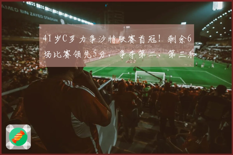 41岁C罗力争沙特联赛首冠！剩余6场比赛领先5分，争夺第二、第三和第四名