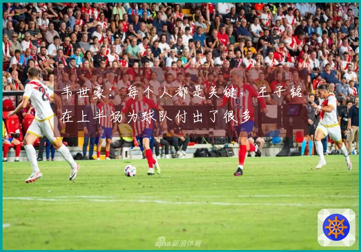 韦世豪：每个人都是关键，王子铭在上半场为球队付出了很多