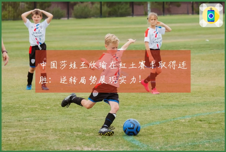 中国莎娃王欣瑜在红土赛季取得连胜：逆转局势展现实力！
