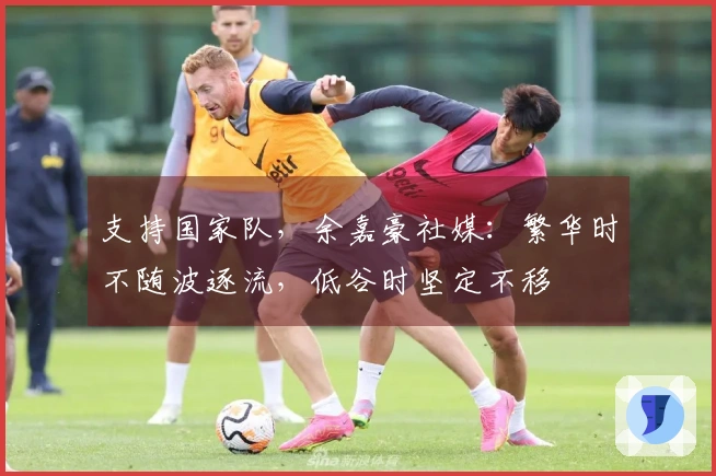 支持国家队，余嘉豪社媒：繁华时不随波逐流，低谷时坚定不移