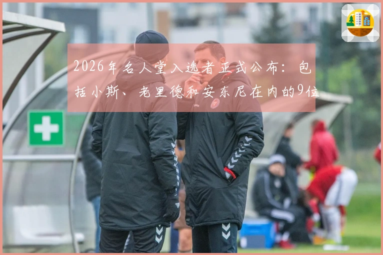 2026年名人堂入选者正式公布：包括小斯、老里德和安东尼在内的9位新成员