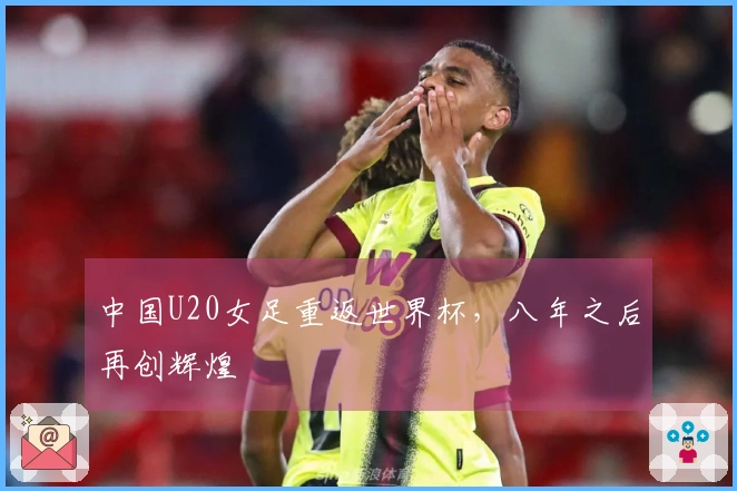 中国U20女足重返世界杯，八年之后再创辉煌