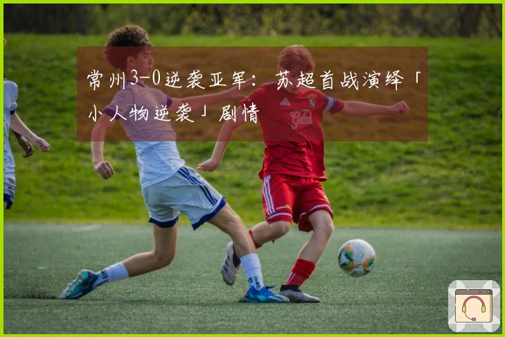 常州3-0逆袭亚军：苏超首战演绎「小人物逆袭」剧情