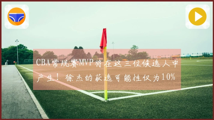 CBA常规赛MVP将在这三位候选人中产生！徐杰的获选可能性仅为10%