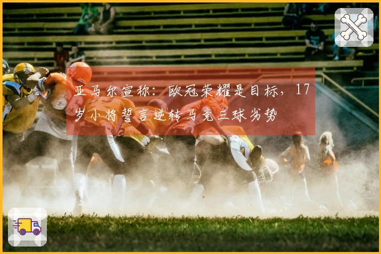 亚马尔宣称:欧冠荣耀是目标,17岁小将誓言逆转马竞三球劣势
