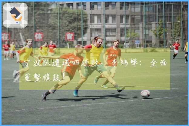 宁波队遭遇四连败，李玮锋：全面重整旗鼓！